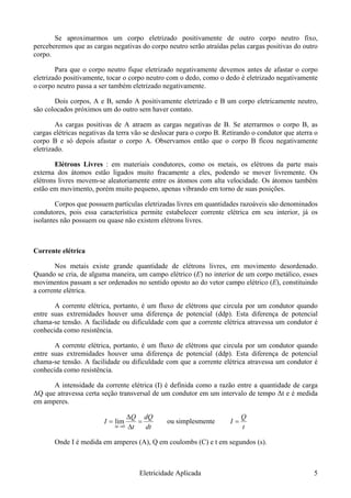 Se aproximarmos um corpo eletrizado positivamente de outro corpo neutro fixo,
perceberemos que as cargas negativas do corpo neutro serão atraídas pelas cargas positivas do outro
corpo.
Para que o corpo neutro fique eletrizado negativamente devemos antes de afastar o corpo
eletrizado positivamente, tocar o corpo neutro com o dedo, como o dedo é eletrizado negativamente
o corpo neutro passa a ser também eletrizado negativamente.
Dois corpos, A e B, sendo A positivamente eletrizado e B um corpo eletricamente neutro,
são colocados próximos um do outro sem haver contato.
As cargas positivas de A atraem as cargas negativas de B. Se aterrarmos o corpo B, as
cargas elétricas negativas da terra vão se deslocar para o corpo B. Retirando o condutor que aterra o
corpo B e só depois afastar o corpo A. Observamos então que o corpo B ficou negativamente
eletrizado.
Elétrons Livres : em materiais condutores, como os metais, os elétrons da parte mais
externa dos átomos estão ligados muito fracamente a eles, podendo se mover livremente. Os
elétrons livres movem-se aleatoriamente entre os átomos com alta velocidade. Os átomos também
estão em movimento, porém muito pequeno, apenas vibrando em torno de suas posições.
Corpos que possuem partículas eletrizadas livres em quantidades razoáveis são denominados
condutores, pois essa característica permite estabelecer corrente elétrica em seu interior, já os
isolantes não possuem ou quase não existem elétrons livres.
Corrente elétrica
Nos metais existe grande quantidade de elétrons livres, em movimento desordenado.
Quando se cria, de alguma maneira, um campo elétrico (E) no interior de um corpo metálico, esses
movimentos passam a ser ordenados no sentido oposto ao do vetor campo elétrico (E), constituindo
a corrente elétrica.
A corrente elétrica, portanto, é um fluxo de elétrons que circula por um condutor quando
entre suas extremidades houver uma diferença de potencial (ddp). Esta diferença de potencial
chama-se tensão. A facilidade ou dificuldade com que a corrente elétrica atravessa um condutor é
conhecida como resistência.
A corrente elétrica, portanto, é um fluxo de elétrons que circula por um condutor quando
entre suas extremidades houver uma diferença de potencial (ddp). Esta diferença de potencial
chama-se tensão. A facilidade ou dificuldade com que a corrente elétrica atravessa um condutor é
conhecida como resistência.
A intensidade da corrente elétrica (I) é definida como a razão entre a quantidade de carga
ΔQ que atravessa certa seção transversal de um condutor em um intervalo de tempo Δt e é medida
em amperes.
dtt
I
t
=
Δ
=
→Δ 0
lim
dQQΔ
ou simplesmente
t
I =
Q
Onde I é medida em amperes (A), Q em coulombs (C) e t em segundos (s).
Eletricidade Aplicada 5
 