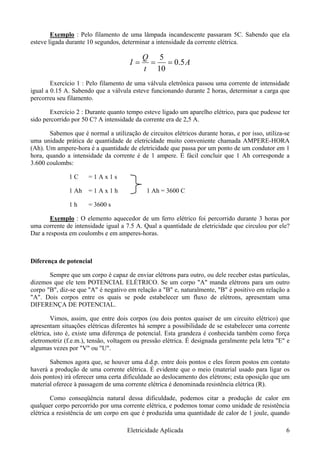 Exemplo : Pelo filamento de uma lâmpada incandescente passaram 5C. Sabendo que ela
esteve ligada durante 10 segundos, determinar a intensidade da corrente elétrica.
A
t
Q
I 5.0
10
5
===
Exercício 1 : Pelo filamento de uma válvula eletrônica passou uma corrente de intensidade
igual a 0.15 A. Sabendo que a válvula esteve funcionando durante 2 horas, determinar a carga que
percorreu seu filamento.
Exercício 2 : Durante quanto tempo esteve ligado um aparelho elétrico, para que pudesse ter
sido percorrido por 50 C? A intensidade da corrente era de 2,5 A.
Sabemos que é normal a utilização de circuitos elétricos durante horas, e por isso, utiliza-se
uma unidade prática de quantidade de eletricidade muito conveniente chamada AMPERE-HORA
(Ah). Um ampere-hora é a quantidade de eletricidade que passa por um ponto de um condutor em 1
hora, quando a intensidade da corrente é de 1 ampere. É fácil concluir que 1 Ah corresponde a
3.600 coulombs:
1 C = 1 A x 1 s
1 Ah = 1 A x 1 h 1 Ah = 3600 C
1 h = 3600 s
Exemplo : O elemento aquecedor de um ferro elétrico foi percorrido durante 3 horas por
uma corrente de intensidade igual a 7.5 A. Qual a quantidade de eletricidade que circulou por ele?
Dar a resposta em coulombs e em amperes-horas.
Diferença de potencial
Sempre que um corpo é capaz de enviar elétrons para outro, ou dele receber estas partículas,
dizemos que ele tem POTENCIAL ELÉTRICO. Se um corpo "A" manda elétrons para um outro
corpo "B", diz-se que ''A" é negativo em relação a "B" e, naturalmente, "B" é positivo em relação a
"A". Dois corpos entre os quais se pode estabelecer um fluxo de elétrons, apresentam uma
DIFERENÇA DE POTENCIAL.
Vimos, assim, que entre dois corpos (ou dois pontos quaiser de um circuito elétrico) que
apresentam situações elétricas diferentes há sempre a possibilidade de se estabelecer uma corrente
elétrica, isto é, existe uma diferença de potencial. Esta grandeza é conhecida também como força
eletromotriz (f.e.m.), tensão, voltagem ou pressão elétrica. É designada geralmente pela letra "E" e
algumas vezes por "V" ou "U".
Sabemos agora que, se houver uma d.d.p. entre dois pontos e eles forem postos em contato
haverá a produção de uma corrente elétrica. É evidente que o meio (material usado para ligar os
dois pontos) irá oferecer uma certa dificuldade ao deslocamento dos elétrons; esta oposição que um
material oferece à passagem de uma corrente elétrica é denominada resistência elétrica (R).
Como conseqüência natural dessa dificuldade, podemos citar a produção de calor em
qualquer corpo percorrido por uma corrente elétrica, e podemos tomar como unidade de resistência
elétrica a resistência de um corpo em que é produzida uma quantidade de calor de 1 joule, quando
Eletricidade Aplicada 6
 
