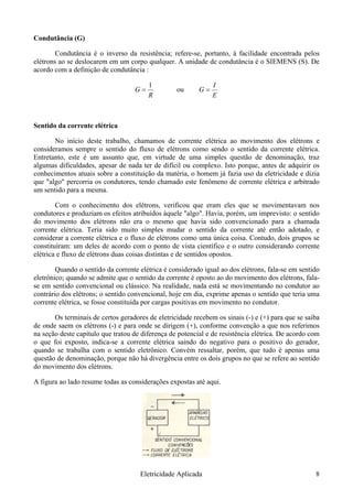 Condutância (G)
Condutância é o inverso da resistência; refere-se, portanto, à facilidade encontrada pelos
elétrons ao se deslocarem em um corpo qualquer. A unidade de condutância é o SIEMENS (S). De
acordo com a definição de condutância :
R
G =
1
ou
E
I
G =
Sentido da corrente elétrica
No início deste trabalho, chamamos de corrente elétrica ao movimento dos elétrons e
consideramos sempre o sentido do fluxo de elétrons como sendo o sentido da corrente elétrica.
Entretanto, este é um assunto que, em virtude de uma simples questão de denominação, traz
algumas dificuldades, apesar de nada ter de difícil ou complexo. Isto porque, antes de adquirir os
conhecimentos atuais sobre a constituição da matéria, o homem já fazia uso da eletricidade e dizia
que "algo" percorria os condutores, tendo chamado este fenômeno de corrente elétrica e arbitrado
um sentido para a mesma.
Com o conhecimento dos elétrons, verificou que eram eles que se movimentavam nos
condutores e produziam os efeitos atribuídos àquele "algo". Havia, porém, um imprevisto: o sentido
do movimento dos elétrons não era o mesmo que havia sido convencionado para a chamada
corrente elétrica. Teria sido muito simples mudar o sentido da corrente até então adotado, e
considerar a corrente elétrica e o fluxo de elétrons como uma única coisa. Contudo, dois grupos se
constituíram: um deles de acordo com o ponto de vista científico e o outro considerando corrente
elétrica e fluxo de elétrons duas coisas distintas e de sentidos opostos.
Quando o sentido da corrente elétrica é considerado igual ao dos elétrons, fala-se em sentido
eletrônico; quando se admite que o sentido da corrente é oposto ao do movimento dos elétrons, fala-
se em sentido convencional ou clássico. Na realidade, nada está se movimentando no condutor ao
contrário dos elétrons; o sentido convencional, hoje em dia, exprime apenas o sentido que teria uma
corrente elétrica, se fosse constituída por cargas positivas em movimento no condutor.
Os terminais de certos geradores de eletricidade recebem os sinais (-) e (+) para que se saiba
de onde saem os elétrons (-) e para onde se dirigem (+), conforme convenção a que nos referimos
na seção deste capítulo que tratou de diferença de potencial e de resistência elétrica. De acordo com
o que foi exposto, indica-se a corrente elétrica saindo do negativo para o positivo do gerador,
quando se trabalha com o sentido eletrônico. Convém ressaltar, porém, que tudo é apenas uma
questão de denominação, porque não há divergência entre os dois grupos no que se refere ao sentido
do movimento dos elétrons.
A figura ao lado resume todas as considerações expostas até aqui.
Eletricidade Aplicada 8
 