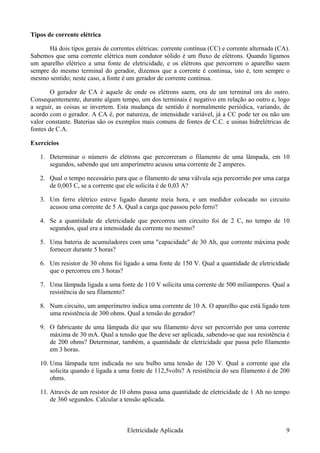 Tipos de corrente elétrica
Há dois tipos gerais de correntes elétricas: corrente contínua (CC) e corrente alternada (CA).
Sabemos que uma corrente elétrica num condutor sólido é um fluxo de elétrons. Quando ligamos
um aparelho elétrico a uma fonte de eletricidade, e os elétrons que percorrem o aparelho saem
sempre do mesmo terminal do gerador, dizemos que a corrente é continua, isto é, tem sempre o
mesmo sentido; neste caso, a fonte é um gerador de corrente continua.
O gerador de CA é aquele de onde os elétrons saem, ora de um terminal ora do outro.
Consequentemente, durante algum tempo, um dos terminais é negativo em relação ao outro e, logo
a seguir, as coisas se invertem. Esta mudança de sentido é normalmente periódica, variando, de
acordo com o gerador. A CA é, por natureza, de intensidade variável, já a CC pode ter ou não um
valor constante. Baterias são os exemplos mais comuns de fontes de C.C. e usinas hidrelétricas de
fontes de C.A.
Exercícios
1. Determinar o número de elétrons que percorreram o filamento de uma lâmpada, em 10
segundos, sabendo que um amperímetro acusou uma corrente de 2 amperes.
2. Qual o tempo necessário para que o filamento de uma válvula seja percorrido por uma carga
de 0,003 C, se a corrente que ele solicita é de 0,03 A?
3. Um ferro elétrico esteve ligado durante meia hora, e um medidor colocado no circuito
acusou uma corrente de 5 A. Qual a carga que passou pelo ferro?
4. Se a quantidade de eletricidade que percorreu um circuito foi de 2 C, no tempo de 10
segundos, qual era a intensidade da corrente no mesmo?
5. Uma bateria de acumuladores com uma "capacidade" de 30 Ah, que corrente máxima pode
fornecer durante 5 horas?
6. Um resistor de 30 ohms foi ligado a uma fonte de 150 V. Qual a quantidade de eletricidade
que o percorreu em 3 horas?
7. Uma lâmpada ligada a uma fonte de 110 V solicita uma corrente de 500 miliamperes. Qual a
resistência do seu filamento?
8. Num circuito, um amperímetro indica uma corrente de 10 A. O aparelho que está ligado tem
uma resistência de 300 ohms. Qual a tensão do gerador?
9. O fabricante de uma lâmpada diz que seu filamento deve ser percorrido por uma corrente
máxima de 30 mA. Qual a tensão que lhe deve ser aplicada, sabendo-se que sua resistência é
de 200 ohms? Determinar, também, a quantidade de eletricidade que passa pelo filamento
em 3 horas.
10. Uma lâmpada tem indicada no seu bulbo uma tensão de 120 V. Qual a corrente que ela
solicita quando é ligada a uma fonte de 112,5volts? A resistência do seu filamento é de 200
ohms.
11. Através de um resistor de 10 ohms passa uma quantidade de eletricidade de 1 Ah no tempo
de 360 segundos. Calcular a tensão aplicada.
Eletricidade Aplicada 9
 