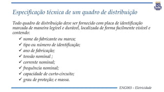 ENG003 – Eletricidade
Especificação técnica de um quadro de distribuição
Todo quadro de distribuição deve ser fornecido com placa de identificação
marcada de maneira legível e durável, localizada de forma facilmente visível e
contendo:
 nome do fabricante ou marca;
 tipo ou número de identificação;
 ano de fabricação;
 tensão nominal ;
 corrente nominal;
 frequência nominal;
 capacidade de curto-circuito;
 grau de proteção; e massa.
 