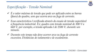 ENG003 – Eletricidade
Especificação - Tensão Nominal
 É o valor máximo de tensão que pode ser aplicado entre as barras
(fases) do quadro, sem que ocorra arco ou fuga de corrente.
 Essa característica é verificada através do ensaio de tensão suportável
a frequência industrial. Ex: quadro com tensão nominal de 300 V a
660 V, por exemplo, a tensão aplicada é de 2500 V, durante um
minuto.
 Durante este tempo não deve ocorrer arco ou fuga de corrente
excessiva. Distâncias de isolamento e de escoamento.
 