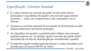 ENG003 – Eletricidade
Especificação - Corrente Nominal
 É o valor máximo de corrente que pode circular pelas barras
(principais e secundárias) do quadro sem provocar aquecimento
excessivo — nelas, nos componentes a elas conectados e no ar
interno.
 Associa-se a corrente nominal de um quadro de distribuição ao valor
máximo admissível nas barras principais.
 Ao especificar um quadro, o projetista deve indicar uma corrente
nominal superior ou, no mínimo, igual à corrente de projeto (valor
calculado) do circuito de distribuição que irá alimentar o quadro.
 O material exigido na fabricação das barras é o cobre eletrolítico com
elevado grau de pureza (99,9% de cobre)
 