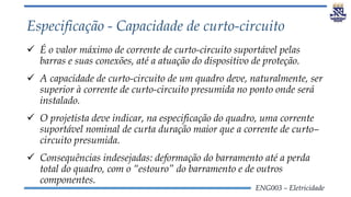 ENG003 – Eletricidade
Especificação - Capacidade de curto-circuito
 É o valor máximo de corrente de curto-circuito suportável pelas
barras e suas conexões, até a atuação do dispositivo de proteção.
 A capacidade de curto-circuito de um quadro deve, naturalmente, ser
superior à corrente de curto-circuito presumida no ponto onde será
instalado.
 O projetista deve indicar, na especificação do quadro, uma corrente
suportável nominal de curta duração maior que a corrente de curto–
circuito presumida.
 Consequências indesejadas: deformação do barramento até a perda
total do quadro, com o “estouro” do barramento e de outros
componentes.
 