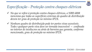 ENG003 – Eletricidade
Especificação - Proteção contra choques elétricos
 No que se refere à proteção contra choques elétricos, a NBR 6808
menciona que todas as superfícies externas do quadro de distribuição
devem ter grau de proteção no mínimo IP2X.
 Nenhum quadro de distribuição pode ter partes vivas acessíveis.
Toda e qualquer parte viva deve ser tornada inacessível — confinada
no interior de invólucros ou atrás de barreira que garanta, conforme
mencionado, grau de proteção no mínimo IP2X.
 