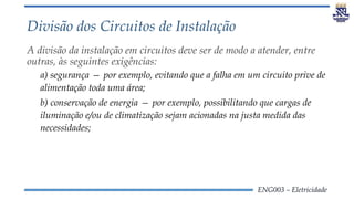 ENG003 – Eletricidade
Divisão dos Circuitos de Instalação
A divisão da instalação em circuitos deve ser de modo a atender, entre
outras, às seguintes exigências:
a) segurança — por exemplo, evitando que a falha em um circuito prive de
alimentação toda uma área;
b) conservação de energia — por exemplo, possibilitando que cargas de
iluminação e/ou de climatização sejam acionadas na justa medida das
necessidades;
 