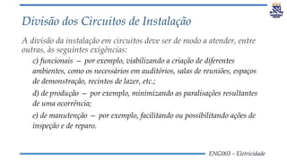 ENG003 – Eletricidade
Divisão dos Circuitos de Instalação
A divisão da instalação em circuitos deve ser de modo a atender, entre
outras, às seguintes exigências:
c) funcionais — por exemplo, viabilizando a criação de diferentes
ambientes, como os necessários em auditórios, salas de reuniões, espaços
de demonstração, recintos de lazer, etc.;
d) de produção — por exemplo, minimizando as paralisações resultantes
de uma ocorrência;
e) de manutenção — por exemplo, facilitando ou possibilitando ações de
inspeção e de reparo.
 