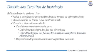 ENG003 – Eletricidade
Divisão dos Circuitos de Instalação
Adicionalmente, pode-se citar.
Reduz a interferência entre pontos de luz e tomada de diferentes áreas;
 Reduz a queda de tensão e a corrente nominal,;
 Permite o dimensionamento de:
• Condutores com menor seção, que :
• Dificulta a passagem dos fios nos eletroduto;
• Dificulta a ligação dos fios aos terminais (interruptores, tomadas
e luminárias);
• Dispositivos de proteção com menor capacidade nominal.
 
