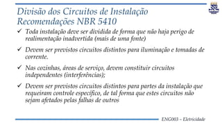 ENG003 – Eletricidade
Divisão dos Circuitos de Instalação
Recomendações NBR 5410
 Toda instalação deve ser dividida de forma que não haja perigo de
realimentação inadvertida (mais de uma fonte)
 Devem ser previstos circuitos distintos para iluminação e tomadas de
corrente.
 Nas cozinhas, áreas de serviço, devem constituir circuitos
independentes (interferências);
 Devem ser previstos circuitos distintos para partes da instalação que
requeiram controle específico, de tal forma que estes circuitos não
sejam afetados pelas falhas de outros
 