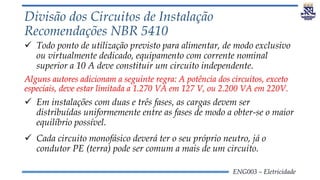 ENG003 – Eletricidade
Divisão dos Circuitos de Instalação
Recomendações NBR 5410
 Todo ponto de utilização previsto para alimentar, de modo exclusivo
ou virtualmente dedicado, equipamento com corrente nominal
superior a 10 A deve constituir um circuito independente.
Alguns autores adicionam a seguinte regra: A potência dos circuitos, exceto
especiais, deve estar limitada a 1.270 VA em 127 V, ou 2.200 VA em 220V.
 Em instalações com duas e três fases, as cargas devem ser
distribuídas uniformemente entre as fases de modo a obter-se o maior
equilíbrio possível.
 Cada circuito monofásico deverá ter o seu próprio neutro, já o
condutor PE (terra) pode ser comum a mais de um circuito.
 