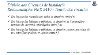 ENG003 – Eletricidade
Divisão dos Circuitos de Instalação
Recomendações NBR 5410 - Tensão dos circuitos
 Em instalações monofásicas, todos os circuitos serão f-n;
 Em instalações bifásicas e trifásicas, os circuitos de iluminação e
tomadas de uso geral serão ligadas entre f-n;
 Em instalações bifásicas e trifásicas, os circuitos para os aparelhos de
uso específicos podem ser ligados entre f-f.
 