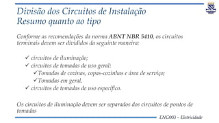 ENG003 – Eletricidade
Divisão dos Circuitos de Instalação
Resumo quanto ao tipo
Conforme as recomendações da norma ABNT NBR 5410, os circuitos
terminais devem ser divididos da seguinte maneira:
 circuitos de iluminação;
 circuitos de tomadas de uso geral:
Tomadas de cozinas, copas-cozinhas e área de serviço;
Tomadas em geral.
 circuitos de tomadas de uso específico.
Os circuitos de iluminação devem ser separados dos circuitos de pontos de
tomadas
 
