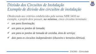ENG003 – Eletricidade
Divisão dos Circuitos de Instalação
Exemplo de divisão dos circuitos de instalação
Obedecendo aos critérios estabelecidos pela norma NBR 5410 no
exemplo, o projeto deve possuir, no mínimo, cinco circuitos terminais:
 um para iluminação;
 um para os pontos de tomada;
 um para os pontos de tomada de cozinha, área de serviço;
 dois para os circuitos independentes (chuveiro e torneira elétrica).
 