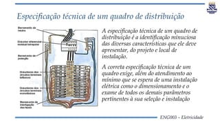 ENG003 – Eletricidade
Especificação técnica de um quadro de distribuição
A especificação técnica de um quadro de
distribuição é a identificação minuciosa
das diversas características que ele deve
apresentar, do projeto e local de
instalação.
A correta especificação técnica de um
quadro exige, além do atendimento ao
mínimo que se espera de uma instalação
elétrica como o dimensionamento e o
exame de todos os demais parâmetros
pertinentes à sua seleção e instalação
 
