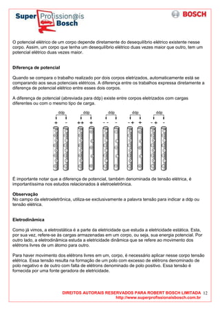 DIREITOS AUTORAIS RESERVADOS PARA ROBERT BOSCH LIMITADA
http://www.superprofissionaisbosch.com.br
12
O potencial elétrico de um corpo depende diretamente do desequilíbrio elétrico existente nesse
corpo. Assim, um corpo que tenha um desequilíbrio elétrico duas vezes maior que outro, tem um
potencial elétrico duas vezes maior.
Diferença de potencial
Quando se compara o trabalho realizado por dois corpos eletrizados, automaticamente está se
comparando aos seus potenciais elétricos. A diferença entre os trabalhos expressa diretamente a
diferença de potencial elétrico entre esses dois corpos.
A diferença de potencial (abreviada para ddp) existe entre corpos eletrizados com cargas
diferentes ou com o mesmo tipo de carga.
É importante notar que a diferença de potencial, também denominada de tensão elétrica, é
importantíssima nos estudos relacionados à eletroeletrônica.
Observação
No campo da eletroeletrônica, utiliza-se exclusivamente a palavra tensão para indicar a ddp ou
tensão elétrica.
Eletrodinâmica
Como já vimos, a eletrostática é a parte da eletricidade que estuda a eletricidade estática. Esta,
por sua vez, refere-se às cargas armazenadas em um corpo, ou seja, sua energia potencial. Por
outro lado, a eletrodinâmica estuda a eletricidade dinâmica que se refere ao movimento dos
elétrons livres de um átomo para outro.
Para haver movimento dos elétrons livres em um, corpo, é necessário aplicar nesse corpo tensão
elétrica. Essa tensão resulta na formação de um polo com excesso de elétrons denominado de
polo negativo e de outro com falta de elétrons denominado de polo positivo. Essa tensão é
fornecida por uma fonte geradora de eletricidade.
 