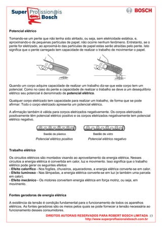 DIREITOS AUTORAIS RESERVADOS PARA ROBERT BOSCH LIMITADA
http://www.superprofissionaisbosch.com.br
13
Potencial elétrico
Tomando-se um pente que não tenha sido atritado, ou seja, sem eletricidade estática, e,
aproximando-o de pequenas partículas de papel, não ocorre nenhum fenômeno. Entretanto, se o
pente for eletrizado, ao aproximá-lo das partículas de papel estas serão atraídas pelo pente. Isto
significa que o pente carregado tem capacidade de realizar o trabalho de movimentar o papel.
Quando um corpo adquire capacidade de realizar um trabalho diz-se que este corpo tem um
potencial. Como no caso do pente a capacidade de realizar o trabalho se deve a um desequilíbrio
elétrico seu potencial é denominado de potencial elétrico.
Qualquer corpo eletrizado tem capacidade para realizar um trabalho, de forma que se pode
afirmar: Todo o corpo eletrizado apresenta um potencial elétrico.
A afirmação também é válida para corpos eletrizados negativamente. Os corpos eletrizados
positivamente têm potencial elétrico positivo e os corpos eletrizados negativamente tem potencial
elétrico negativo.
Potencial elétrico positivo Potencial elétrico negativo
Trabalho elétrico
Os circuitos elétricos são montados visando ao aproveitamento da energia elétrica. Nesses
circuitos a energia elétrica é convertida em calor, luz e movimento. Isso significa que o trabalho
elétrico pode gerar os seguintes efeitos:
- Efeito calorífico - Nos fogões, chuveiros, aquecedores, a energia elétrica converte-se em calor.
- Efeito luminoso - Nas lâmpadas, a energia elétrica converte-se em luz (e também uma parcela
em calor).
- Efeito mecânico - Os motores convertem energia elétrica em força motriz, ou seja, em
movimento.
Fontes geradoras de energia elétrica
A existência da tensão é condição fundamental para o funcionamento de todos os aparelhos
elétricos. As fontes geradoras são os meios pelos quais se pode fornecer a tensão necessária ao
funcionamento desses consumidores.
 