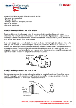 DIREITOS AUTORAIS RESERVADOS PARA ROBERT BOSCH LIMITADA
http://www.superprofissionaisbosch.com.br
14
Essas fontes geram energia elétrica de vários modos:
- Por ação térmica (calor);
- Por ação da luz;
- Por ação mecânica (fricção e pressão);
- Por ação química;
- Por ação magnética.
Geração da energia elétrica por ação térmica
Pode-se obter energia elétrica por meio do aquecimento direto da junção de dois metais
diferentes. Por exemplo, se um fio e cobre e outro de constantan (liga de cobre e níquel) forem
unidos por uma de suas extremidades e se esses fios forem aquecidos nessa junção, aparecerá
uma tensão elétrica nas outras extremidades.
Isso acontece porque o aumento da temperatura acelera a movimentação dos elétrons livres e faz
com que eles passem de um material para o outro, causando uma diferença de potencial. A
medida que aumentamos a temperatura na junção, aumenta também o valor da tensão elétrica na
outra extremidade. Esse tipo de geração de energia elétrica por ação térmica é utilizado num
dispositivo chamado par termelétrico que é usado como elemento sensor nos pirômetros que são
aparelhos usados para medir temperatura de fornos industriais.
Geração de energia elétrica por ação de luz
Para se gerar energia elétrica por ação de luz, utiliza-se o efeito fotoelétrico. Esse efeito ocorre
quando irradiações luminosas atingem o fotoelemento. Isso faz com que os elétrons livres da
camada semicondutora se desloquem até seu anel metálico.
 
