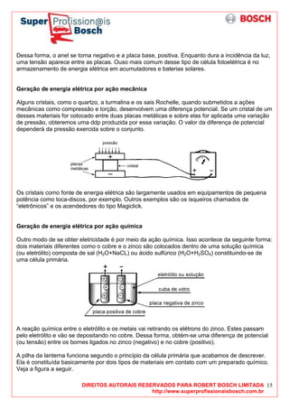 DIREITOS AUTORAIS RESERVADOS PARA ROBERT BOSCH LIMITADA
http://www.superprofissionaisbosch.com.br
15
Dessa forma, o anel se torna negativo e a placa base, positiva. Enquanto dura a incidência da luz,
uma tensão aparece entre as placas. Ouso mais comum desse tipo de célula fotoelétrica é no
armazenamento de energia elétrica em acumuladores e baterias solares.
Geração de energia elétrica por ação mecânica
Alguns cristais, como o quartzo, a turmalina e os sais Rochelle, quando submetidos a ações
mecânicas como compressão e torção, desenvolvem uma diferença potencial. Se um cristal de um
desses materiais for colocado entre duas placas metálicas e sobre elas for aplicada uma variação
de pressão, obteremos uma ddp produzida por essa variação. O valor da diferença de potencial
dependerá da pressão exercida sobre o conjunto.
Os cristais como fonte de energia elétrica são largamente usados em equipamentos de pequena
potência como toca-discos, por exemplo. Outros exemplos são os isqueiros chamados de
“eletrônicos” e os acendedores do tipo Magiclick.
Geração de energia elétrica por ação química
Outro modo de se obter eletricidade é por meio da ação química. Isso acontece da seguinte forma:
dois materiais diferentes como o cobre e o zinco são colocados dentro de uma solução química
(ou eletrólito) composta de sal (H2O+NaCL) ou ácido sulfúrico (H2O+H2SO4) constituindo-se de
uma célula primária.
A reação química entre o eletrólito e os metais vai retirando os elétrons do zinco. Estes passam
pelo eletrólito e vão se depositando no cobre. Dessa forma, obtém-se uma diferença de potencial
(ou tensão) entre os bornes ligados no zinco (negativo) e no cobre (positivo).
A pilha da lanterna funciona segundo o princípio da célula primária que acabamos de descrever.
Ela é constituída basicamente por dois tipos de materiais em contato com um preparado químico.
Veja a figura a seguir.
 