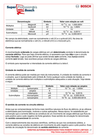 DIREITOS AUTORAIS RESERVADOS PARA ROBERT BOSCH LIMITADA
http://www.superprofissionaisbosch.com.br
17
Denominação Símbolo Valor com relação ao volt
Megavolt MV 10 +6
V ou 1.000.000V
Múltiplos
Quilovolt kV 10 +3
V ou 1.000V
Unidade Volt V 1V
Milivolt mV 10 -3
V ou 0,001V
Submúltiplos
Microvolt µV 10 -6
V ou 0,000.001V
No campo da eletricidade, usam-se normalmente o volt (V) e o quilovolt (kV). Na área da
eletrônica sua-se normalmente o volt (V), o milivolt (mV) e o microvolt (µV).
Corrente elétrica
A movimentação ordenada de cargas elétricas em um determinado condutor é denominada de
corrente elétrica. Para que haja corrente elétrica, é necessário que haja ddp e que o circuito
esteja fechado. Logo se pode afirmar que existe tensão sem corrente, mas nunca existirá
corrente sem tensão. Isso acontece porque orienta as cargas elétricas.
O símbolo para representar a intensidade da corrente elétrica é a letra I.
Unidade de medida de corrente
A corrente elétrica pode ser medida por meio de instrumentos. A unidade de medida da corrente é
o ampère, que é representado pelo símbolo A. Como qualquer outra unidade de medida, a
unidade de corrente elétrica tem múltiplos e submúltiplos adequados a cada situação. Veja tabela
a seguir.
Denominação Símbolo Valor com relação ao ampère
Múltiplo quiloampère kA 10 +3
A ou 1.000A
Unidade ampère A 1A
miliampère mA 10 -3
A ou 0,001A
microampère µA 10 -6
A ou 0,000.001ASubmúltiplos
nanoampère nA 10 -9
A ou 0,000.000.001A
O sentido da corrente no circuito elétrico
Antes que se compreendesse da forma mais científica natureza do fluxo de elétrons, já se utilizava
a eletricidade para iluminação, motores e outras aplicações. Nessa época, foi estabelecido por
convenção que a corrente elétrica se constituía de um movimento de cargas elétricas que fluía do
polo positivo para o polo negativo da fonte geradora. Esse sentido de circulação foi denominado
de sentido convencional de corrente.
Com o desenvolvimento dos recursos científicos, verificou-se que nos condutores sólidos, a
corrente elétrica se constitui de elétrons em movimento do pólo negativo para o pólo positivo. Esse
sentido de circulação foi denominado de sentido eletrônico da corrente.
 