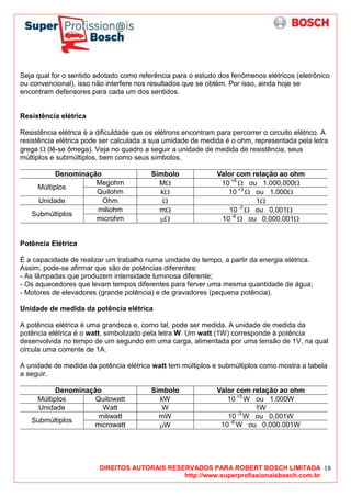 DIREITOS AUTORAIS RESERVADOS PARA ROBERT BOSCH LIMITADA
http://www.superprofissionaisbosch.com.br
18
Seja qual for o sentido adotado como referência para o estudo dos fenômenos elétricos (eletrônico
ou convencional), isso não interfere nos resultados que se obtém. Por isso, ainda hoje se
encontram defensores para cada um dos sentidos.
Resistência elétrica
Resistência elétrica é a dificuldade que os elétrons encontram para percorrer o circuito elétrico. A
resistência elétrica pode ser calculada a sua umidade de medida é o ohm, representada pela letra
grega Ω (lê-se ômega). Veja no quadro a seguir a unidade de medida de resistência, seus
múltiplos e submúltiplos, bem como seus símbolos.
Denominação Símbolo Valor com relação ao ohm
Megohm MΩ 10 +6
Ω ou 1.000.000Ω
Múltiplos
Quilohm kΩ 10 +3
Ω ou 1.000Ω
Unidade Ohm Ω 1Ω
miliohm mΩ 10 -3
Ω ou 0,001Ω
Submúltiplos
microhm µΩ 10 -6
Ω ou 0,000.001Ω
Potência Elétrica
É a capacidade de realizar um trabalho numa unidade de tempo, a partir da energia elétrica.
Assim, pode-se afirmar que são de potências diferentes:
- As lâmpadas que produzem intensidade luminosa diferente;
- Os aquecedores que levam tempos diferentes para ferver uma mesma quantidade de água;
- Motores de elevadores (grande potência) e de gravadores (pequena potência).
Unidade de medida da potência elétrica
A potência elétrica é uma grandeza e, como tal, pode ser medida. A unidade de medida da
potência elétrica é o watt, simbolizado pela letra W. Um watt (1W) corresponde à potência
desenvolvida no tempo de um segundo em uma carga, alimentada por uma tensão de 1V, na qual
circula uma corrente de 1A.
A unidade de medida da potência elétrica watt tem múltiplos e submúltiplos como mostra a tabela
a seguir.
Denominação Símbolo Valor com relação ao ohm
Múltiplos Quilowatt kW 10 +3
W ou 1.000W
Unidade Watt W 1W
miliwatt mW 10 -3
W ou 0,001W
Submúltiplos
microwatt µW 10 -6
W ou 0,000.001W
 