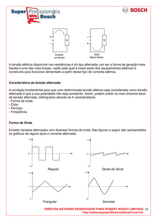 DIREITOS AUTORAIS RESERVADOS PARA ROBERT BOSCH LIMITADA
http://www.superprofissionaisbosch.com.br
20
A tensão elétrica disponível nas residências é do tipo alternada, por ser a forma de geração mais
barata e uma das mais limpas, razão pela qual a maior parte dos equipamentos elétricos é
construído para funcionar alimentado a partir desse tipo de corrente elétrica.
Característica da tensão alternada
A condição fundamental para que uma determinada tensão elétrica seja considerada como tensão
alternada é que a sua polaridade não seja constante. Assim, podem existir os mais diversos tipos
de tensão alternada, distinguidos através de 4 características:
- Forma de onda;
- Ciclo;
- Período;
- Freqüência.
Forma de Onda
Existem tensões alternadas com diversas formas de onda. Nas figuras a seguir são apresentados
os gráficos de alguns tipos e corrente alternada.
Regular Dente de Serra
Triangular Senoidal
 