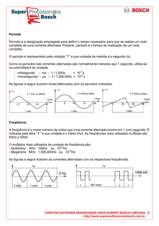 DIREITOS AUTORAIS RESERVADOS PARA ROBERT BOSCH LIMITADA
http://www.superprofissionaisbosch.com.br
22
Período
Período é a designação empregada para definir o tempo necessário para que se realize um ciclo
completo de uma corrente alternada. Portanto, período é o tempo de realização de um ciclo
completo.
O período é representado pela notação “T” e sua unidade de medida é o segundo (s).
Como os períodos das correntes alternadas são normalmente menores que 1 segundo, utiliza-se
os submúltiplos da unidade.
- milisegundo - ms - 1 / 1.000s = 10-3
s
- microsegundo - µs - 1 / 1.000.000s = 10-6
s
As figuras a seguir ilustram sinais alternados com os períodos indicados.
Freqüência
A freqüência é o maior número de ciclos que uma corrente alternada ocorre em 1 (um) segundo. É
indicada pela letra “ f ” e sua unidade é o Hertz (Hz). As freqüências mais utilizadas no Brasil são
60Hz e 50Hz.
O múltiplos mais utilizados da unidade de freqüência são:
- Quilohertz KHz 100Hz ou 10+3
Hz
- Megahertz MHz 1.000.000Hz ou 10+6
Hz
As figuras a seguir ilustram as correntes alternadas com as respectivas freqüências.
 