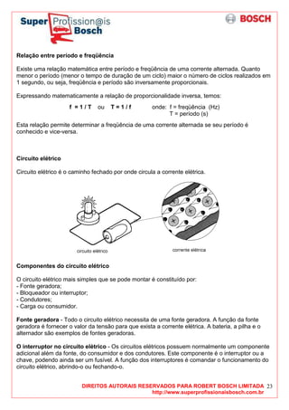 DIREITOS AUTORAIS RESERVADOS PARA ROBERT BOSCH LIMITADA
http://www.superprofissionaisbosch.com.br
23
Relação entre período e freqüência
Existe uma relação matemática entre período e freqüência de uma corrente alternada. Quanto
menor o período (menor o tempo de duração de um ciclo) maior o número de ciclos realizados em
1 segundo, ou seja, freqüência e período são inversamente proporcionais.
Expressando matematicamente a relação de proporcionalidade inversa, temos:
f = 1 / T ou T = 1 / f onde: f = freqüência (Hz)
T = período (s)
Esta relação permite determinar a freqüência de uma corrente alternada se seu período é
conhecido e vice-versa.
Circuito elétrico
Circuito elétrico é o caminho fechado por onde circula a corrente elétrica.
Componentes do circuito elétrico
O circuito elétrico mais simples que se pode montar é constituído por:
- Fonte geradora;
- Bloqueador ou interruptor;
- Condutores;
- Carga ou consumidor.
Fonte geradora - Todo o circuito elétrico necessita de uma fonte geradora. A função da fonte
geradora é fornecer o valor da tensão para que exista a corrente elétrica. A bateria, a pilha e o
alternador são exemplos de fontes geradoras.
O interruptor no circuito elétrico - Os circuitos elétricos possuem normalmente um componente
adicional além da fonte, do consumidor e dos condutores. Este componente é o interruptor ou a
chave, podendo ainda ser um fusível. A função dos interruptores é comandar o funcionamento do
circuito elétrico, abrindo-o ou fechando-o.
 