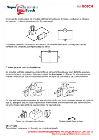 DIREITOS AUTORAIS RESERVADOS PARA ROBERT BOSCH LIMITADA
http://www.superprofissionaisbosch.com.br
25
Empregando a simbologia, os circuitos elétricos formado pela lâmpada, condutores e pilhas se
apresentam conforme o esquema das figuras a seguir.
Quando se necessita representar a existência de corrente elétrica em um diagrama usa-se
normalmente uma seta, acompanhada pela letra I.
O interruptor em um circuito elétrico
Os circuitos elétricos possuem normalmente um componente adicional além da fonte geradora,
consumidor(es) e condutores. Este componente é o Interruptor ou Chave. Os interruptores ou
chaves são incluídos nos circuitos elétricos com a função de comandar o seu funcionamento.
Os interruptores ou chaves podem ter as mais diversas formas, mas cumprem sempre a função de
ligar ou desligar o circuito. Nos esquemas os interruptores e chaves também são representados
por um símbolo. Este símbolo é apresentado na figura abaixo.
Figura de interruptores e chaves Simbologia de Interruptores
Observação
Este símbolo representa o interruptor na posição desligado.
 