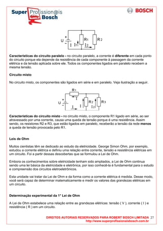 DIREITOS AUTORAIS RESERVADOS PARA ROBERT BOSCH LIMITADA
http://www.superprofissionaisbosch.com.br
27
Características do circuito paralelo - no circuito paralelo, a corrente é diferente em cada ponto
do circuito porque ela depende da resistência de cada componente à passagem da corrente
elétrica e da tensão aplicada sobre ele. Todos os componentes ligados em paralelo recebem a
mesma tensão.
Circuito misto
No circuito misto, os componentes são ligados em série e em paralelo. Veja ilustração a seguir.
Características do circuito misto - no circuito misto, o componente R1 ligado em série, ao ser
atravessado por uma corrente, causa uma queda de tensão porque é uma resistência. Assim
sendo, os resistores R2 e R3, que estão ligados em paralelo, receberão a tensão da rede menos
a queda de tensão provocada pelo R1.
Leis de Ohm
Muitos cientistas têm se dedicado ao estudo da eletricidade. George Simon Ohm, por exemplo,
estudou a corrente elétrica e definiu uma relação entre corrente, tensão e resistência elétricas em
um circuito. Foi a partir dessas descobertas que se formulou a Lei de Ohm.
Embora os conhecimentos sobre eletricidade tenham sido ampliados, a Lei de Ohm continua
sendo uma lei básica da eletricidade e eletrônica, por isso conhecê-la é fundamental para o estudo
e compreensão dos circuitos eletroeletrônicos.
Esta unidade vai tratar da Lei de Ohm e da forma como a corrente elétrica é medida. Desse modo,
você será capaz de determinar matematicamente e medir os valores das grandezas elétricas em
um circuito.
Determinação experimental da 1° Lei de Ohm
A Lei de Ohm estabelece uma relação entre as grandezas elétricas: tensão ( V ), corrente ( I ) e
resistência ( R ) em um circuito.
 