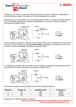 DIREITOS AUTORAIS RESERVADOS PARA ROBERT BOSCH LIMITADA
http://www.superprofissionaisbosch.com.br
28
Verifica-se a Lei de Ohm a partir de medições de tensão, corrente e resistência, realizadas em
circuitos elétricos simples, compostos por uma fonte geradora e um resistor.
Montando-se um circuito elétrico com uma fonte geradora de 9V e um resistor de 100 , notamos
que no multímetro, ajustado na escala de miliamperímetro, a corrente circulante é de 90mA.
Formulando a questão, temos:
V = 9V
R = 100
I = 90mA
Vamos substituir o resistor de 100 por outro de 200 . Nesse caso, a resistência do circuito torna-
se maior. O circuito impõe uma oposição mais intensa à passagem da corrente e faz com que a
corrente circulante seja menor. Formulando a questão, temos:
V = 9V
R = 200
I = 45mA
À medida que aumenta o valor do resistor, aumenta também a oposição à passagem da corrente
que decresce na mesma proporção. Formulando a questão, temos:
V = 9V
R = 400
I = 22,5mA
Colocando em tabela os valores obtidos nas diversas situações, obtemos:
Situação Tensão (V) Resistência (R) Corrente ( I )
1 9V 100 90mA
2 9V 200 45mA
3 9V 400 22,5mA
Analisando-se a tabela de valores, verifica-se:
 