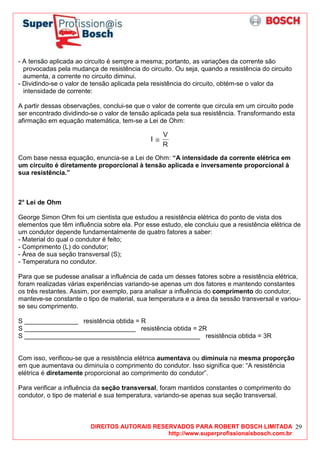 DIREITOS AUTORAIS RESERVADOS PARA ROBERT BOSCH LIMITADA
http://www.superprofissionaisbosch.com.br
29
- A tensão aplicada ao circuito é sempre a mesma; portanto, as variações da corrente são
provocadas pela mudança de resistência do circuito. Ou seja, quando a resistência do circuito
aumenta, a corrente no circuito diminui.
- Dividindo-se o valor de tensão aplicada pela resistência do circuito, obtém-se o valor da
intensidade de corrente:
A partir dessas observações, conclui-se que o valor de corrente que circula em um circuito pode
ser encontrado dividindo-se o valor de tensão aplicada pela sua resistência. Transformando esta
afirmação em equação matemática, tem-se a Lei de Ohm:
Com base nessa equação, enuncia-se a Lei de Ohm: “A intensidade da corrente elétrica em
um circuito é diretamente proporcional à tensão aplicada e inversamente proporcional à
sua resistência.”
2° Lei de Ohm
George Simon Ohm foi um cientista que estudou a resistência elétrica do ponto de vista dos
elementos que têm influência sobre ela. Por esse estudo, ele concluiu que a resistência elétrica de
um condutor depende fundamentalmente de quatro fatores a saber:
- Material do qual o condutor é feito;
- Comprimento (L) do condutor;
- Área de sua seção transversal (S);
- Temperatura no condutor.
Para que se pudesse analisar a influência de cada um desses fatores sobre a resistência elétrica,
foram realizadas várias experiências variando-se apenas um dos fatores e mantendo constantes
os três restantes. Assim, por exemplo, para analisar a influência do comprimento do condutor,
manteve-se constante o tipo de material, sua temperatura e a área da sessão transversal e variou-
se seu comprimento.
S _______________ resistência obtida = R
S _______________________________ resistência obtida = 2R
S _________________________________________________ resistência obtida = 3R
Com isso, verificou-se que a resistência elétrica aumentava ou diminuía na mesma proporção
em que aumentava ou diminuía o comprimento do condutor. Isso significa que: “A resistência
elétrica é diretamente proporcional ao comprimento do condutor”.
Para verificar a influência da seção transversal, foram mantidos constantes o comprimento do
condutor, o tipo de material e sua temperatura, variando-se apenas sua seção transversal.
 