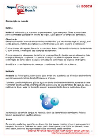 DIREITOS AUTORAIS RESERVADOS PARA ROBERT BOSCH LIMITADA
http://www.superprofissionaisbosch.com.br
3
Composição da matéria
Matéria
Matéria é tudo aquilo que nos cerca e que ocupa um lugar no espaço. Ela se apresenta em
porções limitadas que recebem o nome de corpos. Estes podem ser simples ou compostos.
Observação
Existem coisas com as quais temos contato na vida diária que não ocupam lugar no espaço, não
sendo, portanto, matéria. Exemplos desses fenômenos são o som, o calor e a eletricidade.
Corpos simples são aqueles formados por um único átomo. São também chamados de elementos.
O ouro, o cobre, o hidrogênio são exemplos de elementos.
Corpos compostos são aqueles formados por uma combinação de dois ou mais elementos. São
exemplos de corpos compostos o cloreto de sódio (ou sal de cozinha) que é formado pela
combinação de cloro e sódio, e a água, formada pela combinação de oxigênio e hidrogênio.
A matéria e, conseqüentemente, os corpos compõem-se de moléculas e átomos.
Molécula
Molécula é a menor partícula em que se pode dividir uma substância de modo que ela mantenha
as mesmas características da substância que a originou.
Tomemos como exemplo uma gota de água: se ela for dividida continuamente, tornar-se-á cada
vez menor, até chegarmos à menor partícula que conserva as características da água, ou seja, a
molécula de água. Veja, na ilustração a seguir, a representação de uma molécula de água.
As moléculas se formam porque, na natureza, todos os elementos que compõem a matéria
tendem a procurar um equilíbrio elétrico.
Átomo
Os animais, as plantas, as rochas, as águas dos rios, lagos e oceanos e tudo o que nos cerca é
composto de átomos. O átomo é a menor partícula em que se pode dividir um elemento e que,
ainda assim, conserva as propriedades físicas e químicas desse elemento.
 