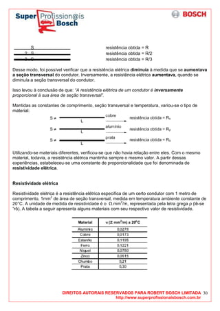 DIREITOS AUTORAIS RESERVADOS PARA ROBERT BOSCH LIMITADA
http://www.superprofissionaisbosch.com.br
30
S resistência obtida = R
2 . S resistência obtida = R/2
3 . S resistência obtida = R/3
Desse modo, foi possível verificar que a resistência elétrica diminuía à medida que se aumentava
a seção transversal do condutor. Inversamente, a resistência elétrica aumentava, quando se
diminuía a seção transversal do condutor.
Isso levou à conclusão de que: “A resistência elétrica de um condutor é inversamente
proporcional à sua área de seção transversal”.
Mantidas as constantes de comprimento, seção transversal e temperatura, variou-se o tipo de
material:
Utilizando-se materiais diferentes, verificou-se que não havia relação entre eles. Com o mesmo
material, todavia, a resistência elétrica mantinha sempre o mesmo valor. A partir dessas
experiências, estabeleceu-se uma constante de proporcionalidade que foi denominada de
resistividade elétrica.
Resistividade elétrica
Resistividade elétrica é a resistência elétrica específica de um certo condutor com 1 metro de
comprimento, 1mm2
de área de seção transversal, medida em temperatura ambiente constante de
20°C. A unidade de medida de resistividade é o .mm2
/m, representada pela letra grega ρ (lê-se
“rô). A tabela a seguir apresenta alguns materiais com seu respectivo valor de resistividade.
 