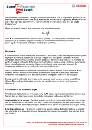 DIREITOS AUTORAIS RESERVADOS PARA ROBERT BOSCH LIMITADA
http://www.superprofissionaisbosch.com.br
31
Diante desses experimentos, George Simon OHM estabeleceu a sua segunda lei que diz que: “A
resistência elétrica de um condutor é diretamente proporcional ao produto da resistividade
específica pelo seu comprimento, e inversamente proporcional à sua área de seção
transversal.”
Matematicamente, essa lei é representada pela seguinte equação:
Nela, R é a resistência elétrica expressa em (ohms); L é o comprimento do condutor em
metros (m); S é a área de seção transversal do condutor em milímetros quadrados
(mm2
) e ρ é a resistividade elétrica do material em .mm2
/m.
Multímetro
Existem diversos tipos e modelos de multímetros. Os modelos construídos especificamente para o
segmento automotivo dispõem de chave de seleção para medição de variadas e múltiplas
grandezas, assim como acessórios a serem acoplados permitindo tais medições e obtenção de
parâmetros para verificação de funcionamento correto dos componentes e sistemas automotivos.
Como exemplos desses acessórios citaram as pontas de prova especiais, sensores de
temperatura, cabeamento de interligação com computadores, etc.
Nessa unidade trataremos apenas as características básicas e gerais dos multímetros. Para
detalhes de cada modelo de multímetro, é conveniente consultar o manual do fabricante
verificando suas especificações de funcionamento, limitações e instruções de utilização.
Basicamente, o multímetro é um instrumento capaz de medir tensão, corrente e resistência
elétrica. Nas medidas de tensão e corrente, ele trabalha tanto em sinais contínuos como
alternados.
Características do multímetro digital
O multímetro digital, também conhecido como DVM, possui algumas características técnicas que
fizeram dele um dos instrumentos de medição mais usado na bancada do técnico.
Alta impedância de entrada - Devido a sua alta impedância de entrada, o DVM tem leitura mais
precisa nas escalas do voltímetro, pois reduz o efeito de carga provocado pelo equipamento no
instante de medida. Esta impedância gira desde dezenas de MΩ até décimos de GΩ (gira ohms).
Erro de paralaxe nulo - Por ser um equipamento que não possui deflexão mecânica (ponteiro),
não ocorrerá o erro de posicionamento do operador em relação ao aparelho. Sua leitura é direta
nos displays.
 