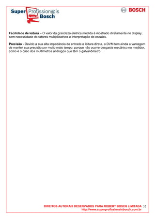 DIREITOS AUTORAIS RESERVADOS PARA ROBERT BOSCH LIMITADA
http://www.superprofissionaisbosch.com.br
32
Facilidade de leitura – O valor da grandeza elétrica medida é mostrado diretamente no display,
sem necessidade de fatores multiplicativos e interpretação de escalas.
Precisão - Devido a sua alta impedância de entrada e leitura direta, o DVM tem ainda a vantagem
de manter sua precisão por muito mais tempo, porque não ocorre desgaste mecânico no medidor,
como é o caso dos multímetros análogos que têm o galvanômetro.
 