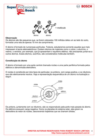 DIREITOS AUTORAIS RESERVADOS PARA ROBERT BOSCH LIMITADA
http://www.superprofissionaisbosch.com.br
4
= molécula
átomo átomo
Observação
Os átomos são tão pequenos que, se forem colocados 100 milhões deles um ao lado do outro,
formarão uma reta de apenas 10 mm de comprimento.
O átomo é formado de numerosas partículas. Todavia, estudaremos somente aquelas que mais
interessam à teoria eletroeletrônica. Existem átomos de materiais como o cobre, o alumínio, o
neônio, o xenônio, por exemplo, que já apresentam o equilíbrio elétrico, não precisando juntar-se a
outros átomos. Esses átomos, sozinhos, são considerados moléculas também.
Constituição do átomo
O átomo é formado por uma parte central chamada núcleo e uma parte periférica formada pelos
elétrons e denominada eletrosfera.
O núcleo é constituído por dois tipos de partículas: os prótons, com carga positiva, e os nêutrons,
que são eletricamente neutros. Veja a representação esquemática de um átomo na ilustração a
seguir.
órbita
núcleo
elétron
próton
órbita
nêutron
Os prótons, juntamente com os nêutrons, são os responsáveis pela parte mais pesada do átomo.
Os elétrons possuem carga negativa. Como os planetas do sistema solar, eles giram na
eletrosfera ao redor do núcleo, descrevendo trajetórias que se chamam órbitas.
 