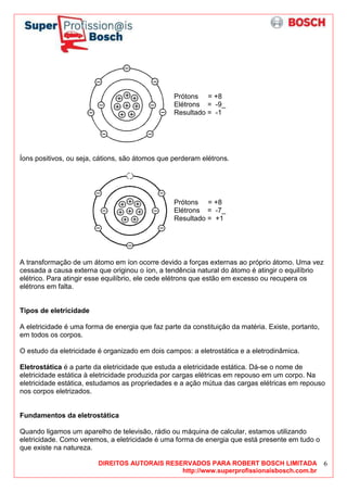 DIREITOS AUTORAIS RESERVADOS PARA ROBERT BOSCH LIMITADA
http://www.superprofissionaisbosch.com.br
6
Prótons = +8
Elétrons = -9_
Resultado = -1
Íons positivos, ou seja, cátions, são átomos que perderam elétrons.
Prótons = +8
Elétrons = -7_
Resultado = +1
A transformação de um átomo em íon ocorre devido a forças externas ao próprio átomo. Uma vez
cessada a causa externa que originou o íon, a tendência natural do átomo é atingir o equilíbrio
elétrico. Para atingir esse equilíbrio, ele cede elétrons que estão em excesso ou recupera os
elétrons em falta.
Tipos de eletricidade
A eletricidade é uma forma de energia que faz parte da constituição da matéria. Existe, portanto,
em todos os corpos.
O estudo da eletricidade é organizado em dois campos: a eletrostática e a eletrodinâmica.
Eletrostática é a parte da eletricidade que estuda a eletricidade estática. Dá-se o nome de
eletricidade estática à eletricidade produzida por cargas elétricas em repouso em um corpo. Na
eletricidade estática, estudamos as propriedades e a ação mútua das cargas elétricas em repouso
nos corpos eletrizados.
Fundamentos da eletrostática
Quando ligamos um aparelho de televisão, rádio ou máquina de calcular, estamos utilizando
eletricidade. Como veremos, a eletricidade é uma forma de energia que está presente em tudo o
que existe na natureza.
 
