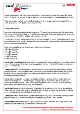 DIREITOS AUTORAIS RESERVADOS PARA ROBERT BOSCH LIMITADA
http://www.superprofissionaisbosch.com.br
7
Para compreender o que são os fenômenos elétricos e suas aplicações, estudaremos o que é
eletricidade estática; o que é tensão, suas unidades de medida e as fontes geradoras de tensão.
Para estudar este capítulo com mais facilidade, você deve ter bons conhecimentos anteriores
sobre o comportamento do átomo e suas partículas.
Energia e trabalho
A energia está sempre associada a um trabalho. Por isso, dizemos que energia é a capacidade
que um corpo possui de realizar um trabalho. Como exemplo de energia, pode-se citar uma mola
comprimida ou estendida, e a água, represada ou corrente.
Assim como há vários modos de realizar um trabalho, também há várias formas de energia. Nesse
curso, falaremos mais sobre a energia elétrica e seus efeitos, porém devemos ter conhecimentos
sobre outras formas de energia.
Dentre as muitas formas de energia que existem, podemos citar:
- Energia potencial;
- Energia cinética;
- Energia mecânica;
- Energia térmica;
- Energia química;
- Energia elétrica.
A energia é potencial quando se encontra em repouso, ou seja, armazenada em um determinado
corpo. Como exemplo de energia potencial, pode-se citar um veículo no topo de uma ladeira e a
água de uma represa.
A energia cinética é a conseqüência do movimento de um corpo. Como exemplos de energia
cinética pode-se citar um esqueitista em velocidade que aproveita a energia cinética para subir
uma rampa ou a abertura das comportas de uma represa que faz girarem as turbinas dos
geradores das hidroelétricas.
A energia mecânica é a soma da energia potencial com a energia cinética presentes em um
determinado corpo. Ela se manifesta pela produção de um trabalho mecânico, ou seja, o
deslocamento de um corpo. Como exemplo de energia mecânica podemos citar um operário
empurrando um carrinho ou um torno em movimento.
A energia térmica se manifesta através da variação da temperatura nos corpos. A máquina a
vapor, que usa o calor para aquecer a água transformando-a em vapor que acionará os pistões,
pode ser citada como exemplo de energia térmica.
A energia química manifesta-se quando certos corpos são postos em contato, proporcionando
reações químicas. O exemplo mais comum de energia química é a pilha elétrica.
A energia elétrica manifesta-se por seus efeitos magnéticos, térmicos, luminosos, químicos e
fisiológicos. Como exemplo desses efeitos, podemos citar:
 