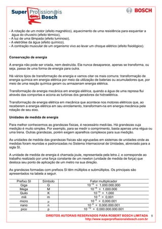 DIREITOS AUTORAIS RESERVADOS PARA ROBERT BOSCH LIMITADA
http://www.superprofissionaisbosch.com.br
8
- A rotação de um motor (efeito magnético), aquecimento de uma resistência para esquentar a
água do chuveiro (efeito térmico),
- A luz de uma lâmpada (efeito luminoso),
- A eletrólise da água (efeito químico),
- A contração muscular de um organismo vivo ao levar um choque elétrico (efeito fisiológico).
Conservação de energia
A energia não pode ser criada, nem destruída. Ela nunca desaparece, apenas se transforma, ou
seja, passa de uma forma de energia para outra.
Há vários tipos de transformação de energia e vamos citar os mais comuns: transformação de
energia química em energia elétrica por meio da utilização de baterias ou acumuladores que, por
meio de uma reação química geram ou armazenam energia elétrica.
Transformação de energia mecânica em energia elétrica, quando a água de uma represa flui
através das comportas e aciona as turbinas dos geradores da hidroelétrica.
Transformação de energia elétrica em mecânica que acontece nos motores elétricos que, ao
receberem a energia elétrica em seu enrolamento, transformam-na em energia mecânica pela
rotação de seu eixo.
Unidades de medida de energia
Para melhor conhecermos as grandezas físicas, é necessário medi-las. Há grandezas cuja
medição é muito simples. Por exemplo, para se medir o comprimento, basta apenas uma régua ou
uma trena. Outras grandezas, porém exigem aparelhos complexos para sua medição.
As unidades de medida das grandezas físicas são agrupadas em sistemas de unidades onde as
medidas foram reunidas e padronizadas no Sistema Internacional de Unidades, abreviado para a
sigla SI.
A unidade de medida de energia é chamada joule, representada pela letra J, e corresponde ao
trabalho realizado por uma força constante de um newton (unidade de medida de força) que
desloca seu ponto de aplicação de um metro na sua direção.
As grandezas formadas com prefixos SI têm múltiplos e submúltiplos. Os principais são
apresentados na tabela a seguir.
Prefixo SI Símbolo Fator multiplicador
Giga G 10 +9
= 1.000.000.000
Mega M 10 +6
= 1.000.000
Quilo K 10 +3
= 1.000
mili m 10 -3
= 0,001
micro µ 10 -6
= 0,000.001
nano n 10 -9
= 0,000.000.001
pico p 10 -12
= 0,000.000.000.001
 