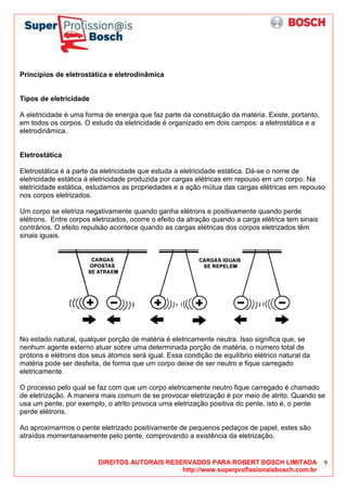 DIREITOS AUTORAIS RESERVADOS PARA ROBERT BOSCH LIMITADA
http://www.superprofissionaisbosch.com.br
9
Princípios de eletrostática e eletrodinâmica
Tipos de eletricidade
A eletricidade é uma forma de energia que faz parte da constituição da matéria. Existe, portanto,
em todos os corpos. O estudo da eletricidade é organizado em dois campos: a eletrostática e a
eletrodinâmica.
Eletrostática
Eletrostática é a parte da eletricidade que estuda a eletricidade estática. Dá-se o nome de
eletricidade estática á eletricidade produzida por cargas elétricas em repouso em um corpo. Na
eletricidade estática, estudamos as propriedades e a ação mútua das cargas elétricas em repouso
nos corpos eletrizados.
Um corpo se eletriza negativamente quando ganha elétrons e positivamente quando perde
elétrons. Entre corpos eletrizados, ocorre o efeito da atração quando a carga elétrica tem sinais
contrários. O efeito repulsão acontece quando as cargas elétricas dos corpos eletrizados têm
sinais iguais.
No estado natural, qualquer porção de matéria é eletricamente neutra. Isso significa que, se
nenhum agente externo atuar sobre uma determinada porção de matéria, o número total de
prótons e elétrons dos seus átomos será igual. Essa condição de equilíbrio elétrico natural da
matéria pode ser desfeita, de forma que um corpo deixe de ser neutro e fique carregado
eletricamente.
O processo pelo qual se faz com que um corpo eletricamente neutro fique carregado é chamado
de eletrização. A maneira mais comum de se provocar eletrização é por meio de atrito. Quando se
usa um pente, por exemplo, o atrito provoca uma eletrização positiva do pente, isto é, o pente
perde elétrons.
Ao aproximarmos o pente eletrizado positivamente de pequenos pedaços de papel, estes são
atraídos momentaneamente pelo pente, comprovando a existência da eletrização.
 