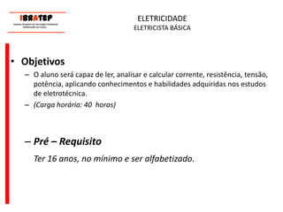      ____________________________ IBrAtep 	Instituto Brasileiro de Tecnologia Profissional                  Melhorando seu Futuro     ____________________________ELETRICIDADEELETRICISTA BÁSICAObjetivosO aluno será capaz de ler, analisar e calcular corrente, resistência, tensão, potência, aplicando conhecimentos e habilidades adquiridas nos estudos de eletrotécnica. (Carga horária: 40  horas)Pré – Requisito	Ter 16 anos, no mínimo e ser alfabetizado.