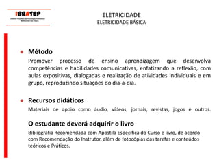      ____________________________ IBrAtep 	Instituto Brasileiro de Tecnologia Profissional                  Melhorando seu Futuro     ____________________________ELETRICIDADE ELETRICIDADE BÁSICAMétodoPromover processo de ensino aprendizagem que desenvolva competências e habilidades comunicativas, enfatizando a reflexão, com aulas expositivas, dialogadas e realização de atividades individuais e em grupo, reproduzindo situações do dia-a-dia.Recursos didáticos	Materiais de apoio como áudio, vídeos, jornais, revistas, jogos e outros.O estudante deverá adquirir o livro	Bibliografia Recomendada com Apostila Específica do Curso e livro, de acordo com Recomendação do Instrutor, além de fotocópias das tarefas e conteúdos teóricos e Práticos.