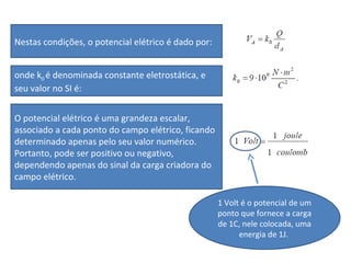 Nestas condições, o potencial elétrico é dado por:
onde k0 é denominada constante eletrostática, e
seu valor no SI é:
O potencial elétrico é uma grandeza escalar,
associado a cada ponto do campo elétrico, ficando
determinado apenas pelo seu valor numérico.
Portanto, pode ser positivo ou negativo,
dependendo apenas do sinal da carga criadora do
campo elétrico.
1 Volt é o potencial de um
ponto que fornece a carga
de 1C, nele colocada, uma
energia de 1J.
 