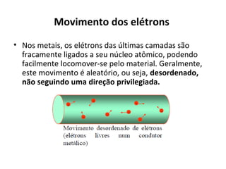 Movimento dos elétrons
• Nos metais, os elétrons das últimas camadas são
fracamente ligados a seu núcleo atômico, podendo
facilmente locomover-se pelo material. Geralmente,
este movimento é aleatório, ou seja, desordenado,
não seguindo uma direção privilegiada.
 