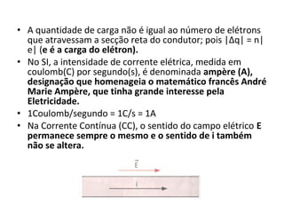 • A quantidade de carga não é igual ao número de elétrons
que atravessam a secção reta do condutor; pois |Δq| = n|
e| (e é a carga do elétron).
• No SI, a intensidade de corrente elétrica, medida em
coulomb(C) por segundo(s), é denominada ampère (A),
designação que homenageia o matemático francês André
Marie Ampère, que tinha grande interesse pela
Eletricidade.
• 1Coulomb/segundo = 1C/s = 1A
• Na Corrente Contínua (CC), o sentido do campo elétrico E
permanece sempre o mesmo e o sentido de i também
não se altera.
 