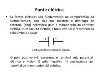 Fonte elétrica
• As fontes elétricas são fundamentais na compreensão da
eletrodinâmica, pois elas que mantém a diferença de
potencial (ddp) necessária para a manutenção da corrente
elétrica. Num circuito elétrico, a fonte elétrica é representada
pelo símbolo abaixo:
Símbolo de fonte elétrica no circuito.
O pólo positivo (+) representa o terminal cujo potencial
elétrico é maior. O pólo negativo (-) corresponde ao
terminal de menor potencial elétrico.
 
