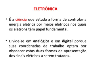 ELETRÔNICA
• É a ciência que estuda a forma de controlar a
energia elétrica por meios elétricos nos quais
os elétrons têm papel fundamental.
• Divide-se em analógica e em digital porque
suas coordenadas de trabalho optam por
obedecer estas duas formas de apresentação
dos sinais elétricos a serem tratados.
 