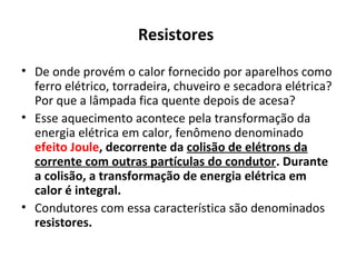 Resistores
• De onde provém o calor fornecido por aparelhos como
ferro elétrico, torradeira, chuveiro e secadora elétrica?
Por que a lâmpada fica quente depois de acesa?
• Esse aquecimento acontece pela transformação da
energia elétrica em calor, fenômeno denominado
efeito Joule, decorrente da colisão de elétrons da
corrente com outras partículas do condutor. Durante
a colisão, a transformação de energia elétrica em
calor é integral.
• Condutores com essa característica são denominados
resistores.
 