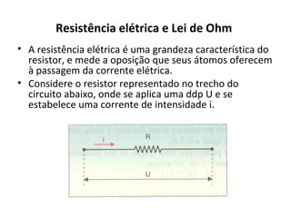 Resistência elétrica e Lei de Ohm
• A resistência elétrica é uma grandeza característica do
resistor, e mede a oposição que seus átomos oferecem
à passagem da corrente elétrica.
• Considere o resistor representado no trecho do
circuito abaixo, onde se aplica uma ddp U e se
estabelece uma corrente de intensidade i.
 