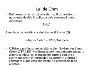 Lei de Ohm
• Define-se como resistência elétrica R do resistor o
quociente da ddp U aplicada pela corrente i que o
atravessa.
R=U/i
A unidade de resistência elétrica no SI é ohm (Ω).
R=U/i => 1 ohm = 1Volt/1ampère
• O físico e professor universitário alemão Georges Simon
Ohm (1787-1857) verificou experimentalmente que para
alguns condutores, o quociente entre a ddp U e a
correspondente intensidade i da corrente elétrica é
constante e que essa constante é a resistência R do
resistor.
 